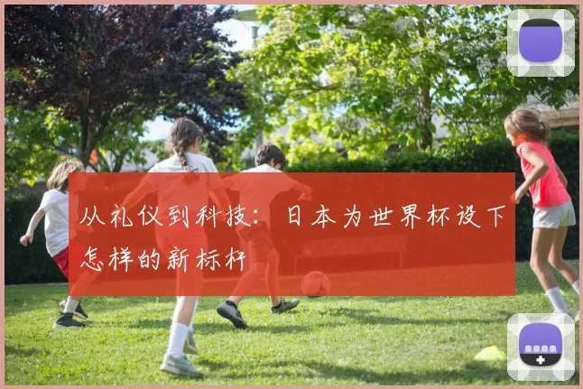 从礼仪到科技：日本为世界杯设下怎样的新标杆