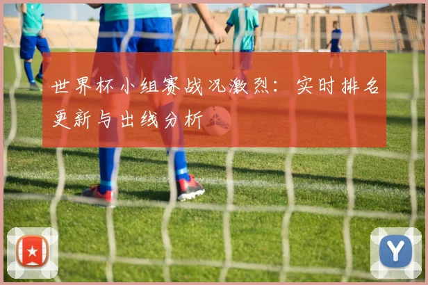 世界杯小组赛战况激烈：实时排名更新与出线分析