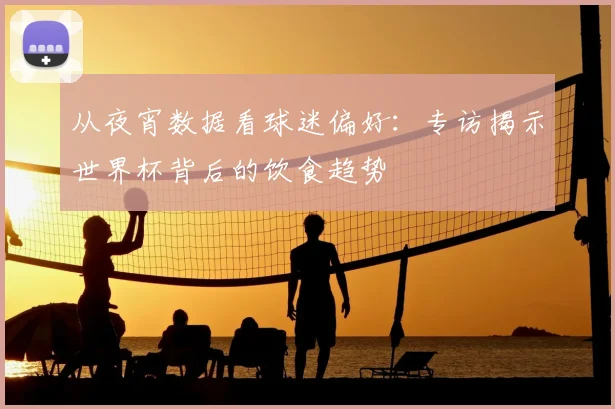 从夜宵数据看球迷偏好：专访揭示世界杯背后的饮食趋势