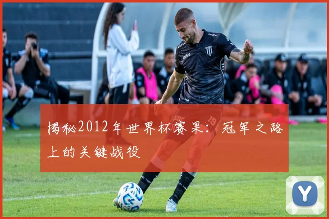 揭秘2012年世界杯赛果:冠军之路上的关键战役