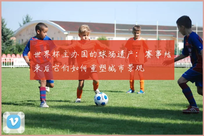 世界杯主办国的球场遗产：赛事结束后它们如何重塑城市景观