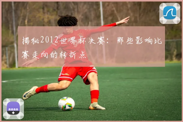 揭秘2012世界杯决赛：那些影响比赛走向的转折点