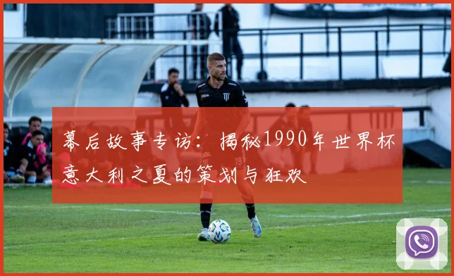 幕后故事专访:揭秘1990年世界杯意大利之夏的策划与狂欢
